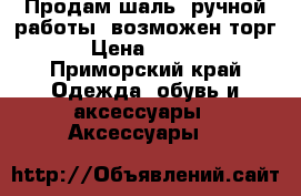 Продам шаль, ручной работы, возможен торг  › Цена ­ 2 500 - Приморский край Одежда, обувь и аксессуары » Аксессуары   